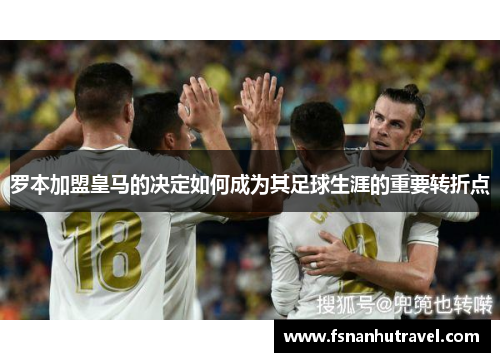 罗本加盟皇马的决定如何成为其足球生涯的重要转折点